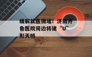 缓解就医拥堵！济南齐鲁医院周边将建“U”形天桥