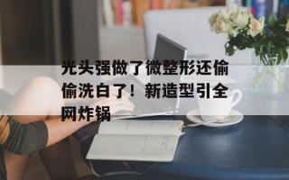 光头强做了微整形还偷偷洗白了！新造型引全网炸锅