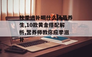 秋季进补喝什么汤最养生,10款黄金搭配解析,营养师教你应季滋补