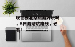 现在去北京旅游好玩吗，5日游避坑路线，必看！