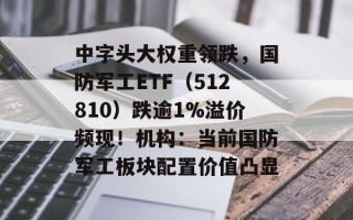 中字头大权重领跌，国防军工ETF（512810）跌逾1%溢价频现！机构：当前国防军工板块配置价值凸显