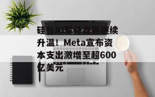 硅谷AI军备竞赛继续升温！Meta宣布资本支出激增至超600亿美元