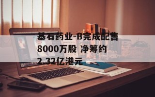 基石药业-B完成配售8000万股 净筹约2.32亿港元