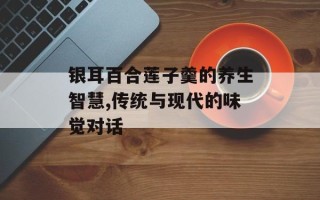 银耳百合莲子羹的养生智慧,传统与现代的味觉对话
