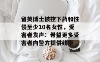 留英博士被控下药和性侵至少10名女性，受害者发声：希望更多受害者向警方提供线索