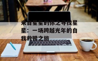 来自星星的你之寻找星星：一场跨越光年的自我救赎之旅