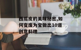 西瓜皮的美味秘密,如何变废为宝做出10道创意料理