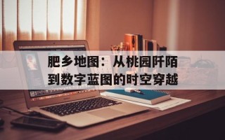 肥乡地图：从桃园阡陌到数字蓝图的时空穿越