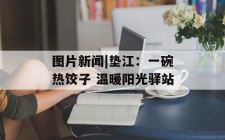 图片新闻|垫江：一碗热饺子 温暖阳光驿站