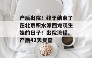 产后出院！终于结束了在北京积水潭回龙观生娃的日子！出院流程、产后42天复查