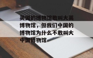 英国的博物馆敢叫大英博物馆，但我们中国的博物馆为什么不敢叫大中国博物馆