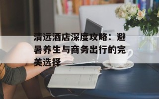 清远酒店深度攻略：避暑养生与商务出行的完美选择