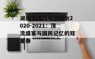 湖南卫视跨年演唱会2020-2021：顶流盛宴与国民记忆的双重奏