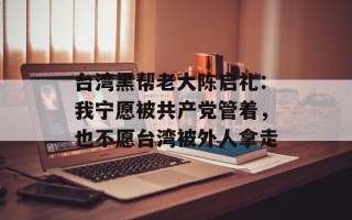 台湾黑帮老大陈启礼：我宁愿被共产党管着，也不愿台湾被外人拿走