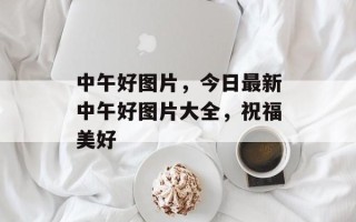 中午好图片，今日最新中午好图片大全，祝福美好