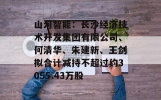 山河智能：长沙经济技术开发集团有限公司、何清华、朱建新、王剑拟合计减持不超过约3055.43万股