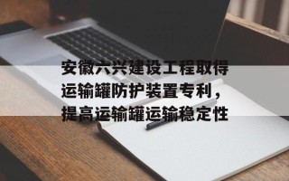 安徽六兴建设工程取得运输罐防护装置专利，提高运输罐运输稳定性