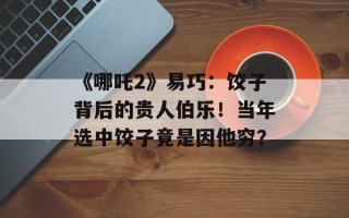 《哪吒2》易巧：饺子背后的贵人伯乐！当年选中饺子竟是因他穷？