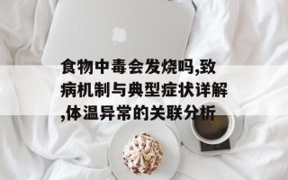 食物中毒会发烧吗,致病机制与典型症状详解,体温异常的关联分析