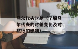 马尔代夫时差（了解马尔代夫的时差变化及对旅行的影响）