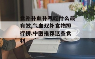 食补补血补气吃什么最有效,气血双补食物排行榜,中医推荐这些食材