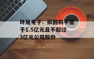 环旭电子：拟回购不低于1.5亿元且不超过3亿元公司股份