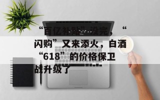 “百亿补贴”没完，“闪购”又来添火，白酒“618”的价格保卫战升级了