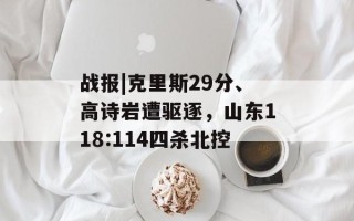 战报|克里斯29分、高诗岩遭驱逐，山东118:114四杀北控