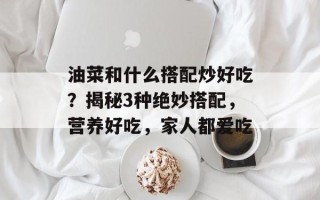 油菜和什么搭配炒好吃？揭秘3种绝妙搭配，营养好吃，家人都爱吃