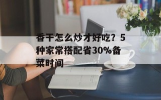 香干怎么炒才好吃？5种家常搭配省30%备菜时间