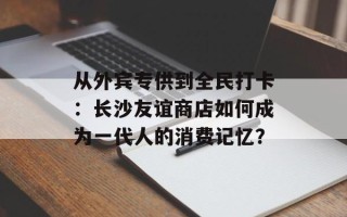 从外宾专供到全民打卡：长沙友谊商店如何成为一代人的消费记忆？
