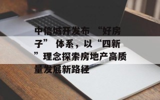 中信城开发布 “好房子” 体系，以“四新”理念探索房地产高质量发展新路径