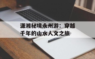 潇湘秘境永州游：穿越千年的山水人文之旅