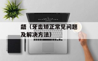 龉（牙齿矫正常见问题及解决方法）