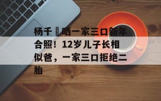 杨千嬅晒一家三口新年合照！12岁儿子长相似爸，一家三口拒绝二胎