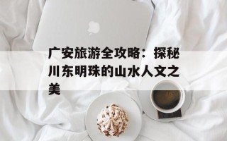 广安旅游全攻略：探秘川东明珠的山水人文之美