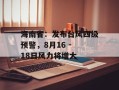 海南省：发布台风四级预警，8月16 - 18日风力将增大