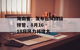 海南省：发布台风四级预警，8月16 - 18日风力将增大