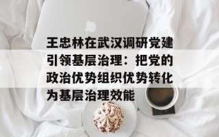 王忠林在武汉调研党建引领基层治理：把党的政治优势组织优势转化为基层治理效能