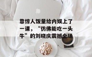 靠惊人饭量给内娱上了一课，“仿佛能吃一头牛”的刘晓庆震撼全场