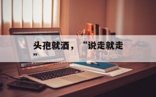 头孢就酒，“说走就走”
