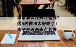 苹果怎么吃好吃营养？这5种做法太好吃了！孩子三天两头点名要