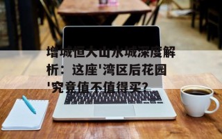 增城恒大山水城深度解析：这座'湾区后花园'究竟值不值得买？