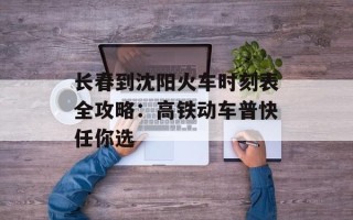 长春到沈阳火车时刻表全攻略：高铁动车普快任你选