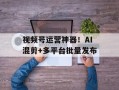 视频号运营神器！AI混剪+多平台批量发布