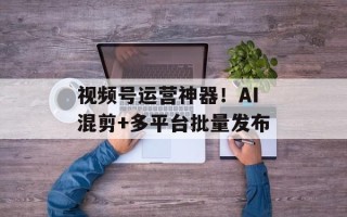 视频号运营神器！AI混剪+多平台批量发布
