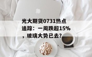 光大期货0731热点追踪：一周跌超15%，玻璃大势已去？