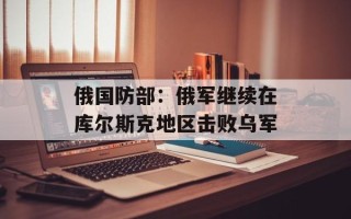 俄国防部：俄军继续在库尔斯克地区击败乌军