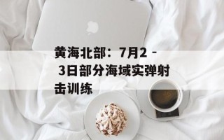 黄海北部：7月2 - 3日部分海域实弹射击训练