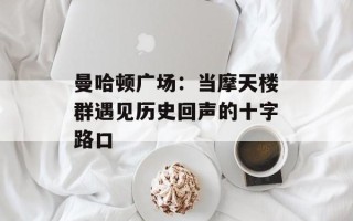 曼哈顿广场：当摩天楼群遇见历史回声的十字路口